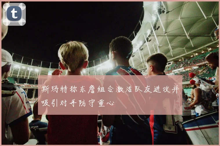 斯玛特称东詹组合激活队友进攻并吸引对手防守重心