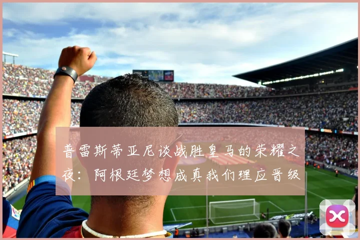 普雷斯蒂亚尼谈战胜皇马的荣耀之夜：阿根廷梦想成真我们理应晋级