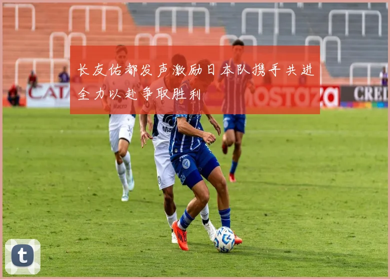 长友佑都发声激励日本队携手共进全力以赴争取胜利