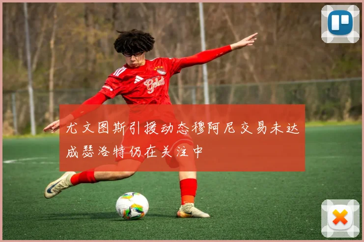 尤文图斯引援动态穆阿尼交易未达成瑟洛特仍在关注中