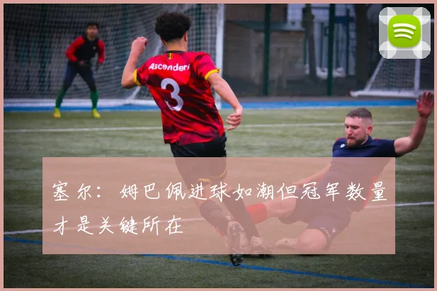塞尔：姆巴佩进球如潮但冠军数量才是关键所在