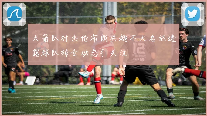火箭队对杰伦布朗兴趣不大名记透露球队转会动态引关注