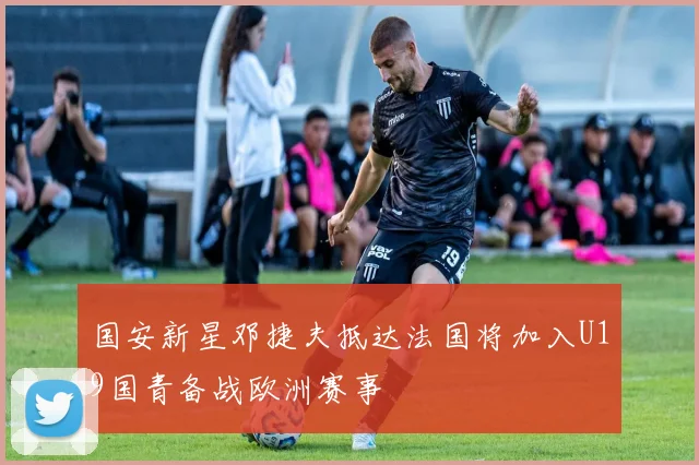 国安新星邓捷夫抵达法国将加入U19国青备战欧洲赛事