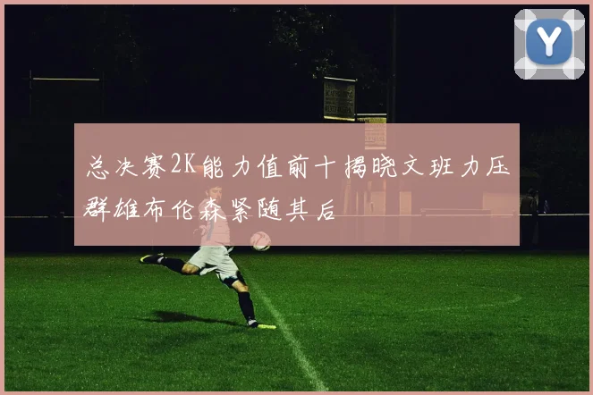 总决赛2K能力值前十揭晓文班力压群雄布伦森紧随其后