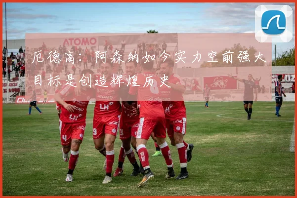 厄德高：阿森纳如今实力空前强大目标是创造辉煌历史