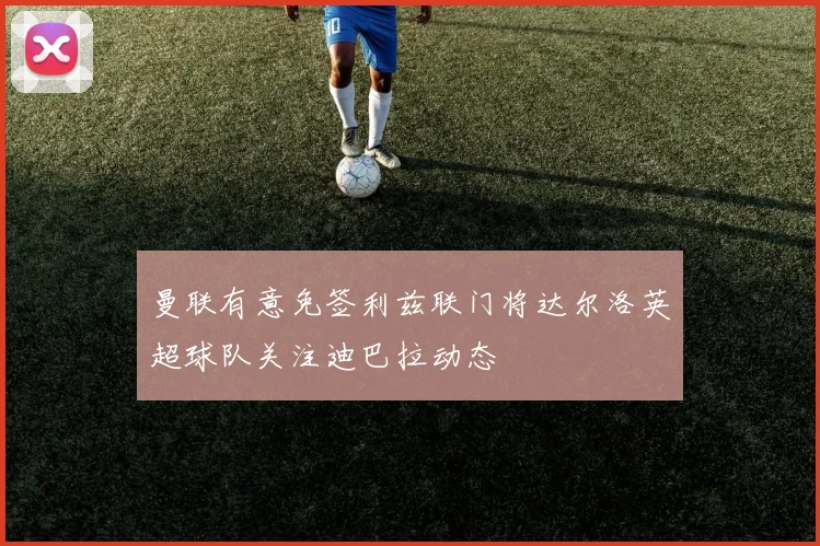 曼联有意免签利兹联门将达尔洛英超球队关注迪巴拉动态