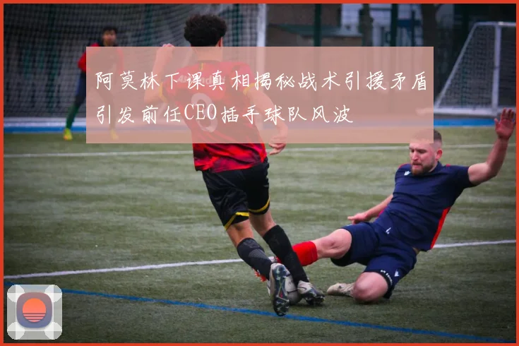 阿莫林下课真相揭秘战术引援矛盾引发前任CEO插手球队风波