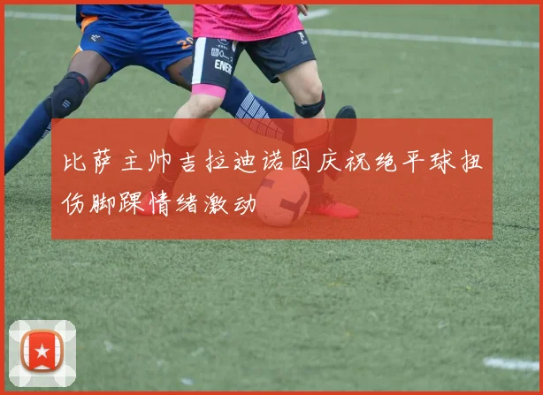 比萨主帅吉拉迪诺因庆祝绝平球扭伤脚踝情绪激动