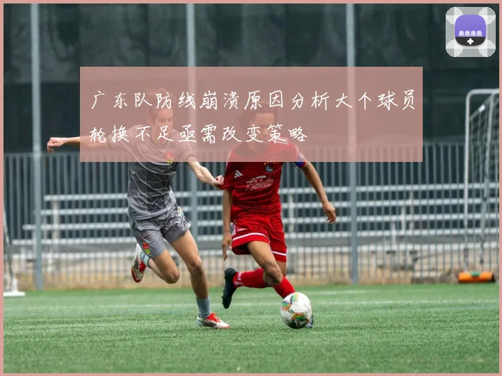 广东队防线崩溃原因分析大个球员轮换不足亟需改变策略