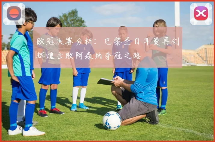 欧冠决赛分析：巴黎圣日耳曼再创辉煌击败阿森纳夺冠之路