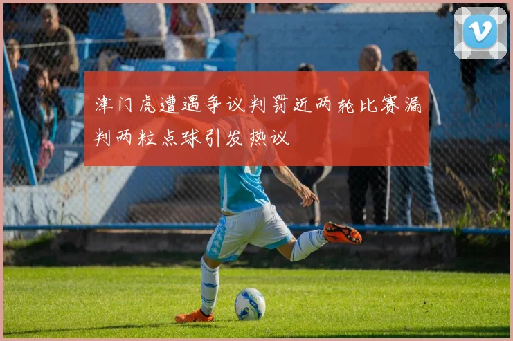 津门虎遭遇争议判罚近两轮比赛漏判两粒点球引发热议