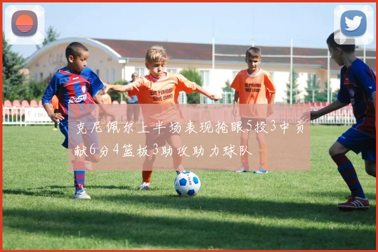 克尼佩尔上半场表现抢眼5投3中贡献6分4篮板3助攻助力球队