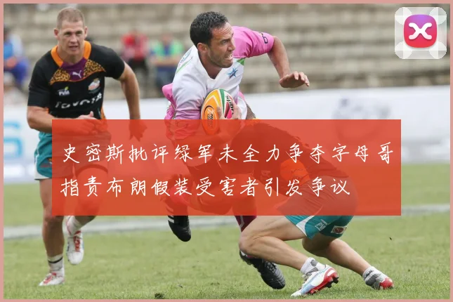 史密斯批评绿军未全力争夺字母哥指责布朗假装受害者引发争议